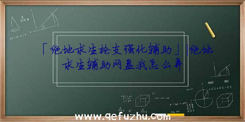 「绝地求生枪支强化辅助」|绝地求生辅助网盘我怎么弄